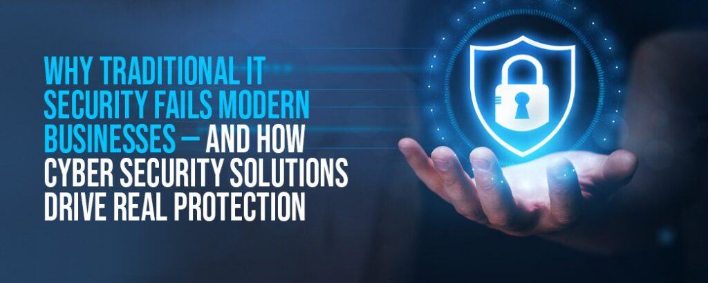Why Traditional IT Security Fails Modern Businesses — And How Cyber Security Solutions Drive Real Protection